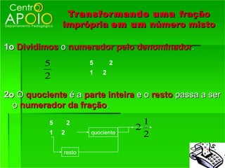 Transfor mando uma fração
               imprópria em um número misto

1o Dividimos o numerador pelo denominador.
          5            5       2
                       1   2
          2

2o O quociente é a parte inteira e o resto passa a ser
  o numerador da fração.
           5       2                 1
                                   2
           1   2       quociente     2
               resto
 