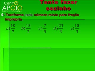Tente fazer
                      sozinho
9- Tranforme cada número misto para fração
  imprópria.
     18      15        7       23       10
  a)      b)        c)      d)       e)
      7       2        5       3         3
 