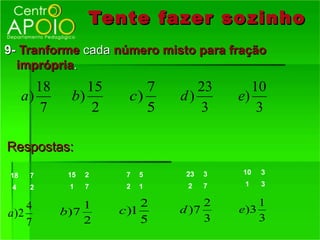 Tente fazer so zinho
9- Tranforme cada número misto para fração
  imprópria.
        18        15        7      23        10
     a)        b)        c)     d)        e)
         7         2        5      3          3

Respostas:

18    7       15   2    7   5    23   3   10   3

 4    2       1    7    2   1    2    7    1   3


    4             1         2        2        1
a)2          b )7      c )1     d )7      e)3
    7             2         5        3        3
 