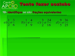 Tente fazer so zinho
10- Identifique se são frações equivalentes.

  1 3          1 4         3 24          9 36
a) e         b) e        c) e          d) e
  2 6          3 9         2 16          5 25
 