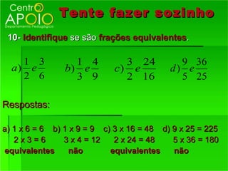 Tente fazer sozinho
 10- Identifique se são frações equivalentes.

    1 3           1 4         3 24           9 36
  a) e          b) e        c) e           d) e
    2 6           3 9         2 16           5 25

Respostas:

a) 1 x 6 = 6 b) 1 x 9 = 9 c) 3 x 16 = 48 d) 9 x 25 = 225
   2x3=6        3 x 4 = 12   2 x 24 = 48    5 x 36 = 180
equivalentes      não       equivalentes    não
 