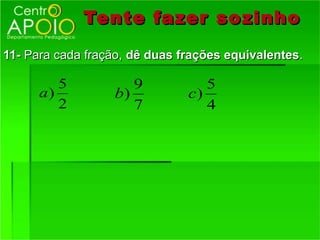 Tente fazer so zinho
11- Para cada fração, dê duas frações equivalentes.

         5           9            5
      a)          b)           c)
         2           7            4
 