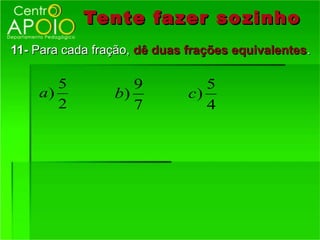 Tente fazer so zinho
11- Para cada fração, dê duas frações equivalentes.

       5            9            5
    a)           b)           c)
       2            7            4
 