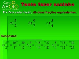 Tente fazer so zinho
 11- Para cada fração, dê duas frações equivalentes.

            5         9                     5
         a)        b)                    c)
            2         7                     4

Respostas:
    x2      x3            x2        x3          x3     x6
  5     10    30   9         18        27   5     15      30
a) x 2 = x3 =    b) =     x2
                                =   x3
                                          c) = x 3 =   x6
  2      4    12   7         14        21   4     12      24
 