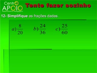 Tente fazer so zinho
12- Simplifique as frações dadas.

         8           24           25
      a)          b)           c)
         20          36           60
 