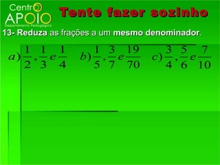Tente fazer so zinho
13- Reduza as frações a um mesmo denominador.

   1 1 1           1 3 19          3 5 7
 a) , e          b) , e          c) , e
   2 3 4           5 7 70          4 6 10
 
