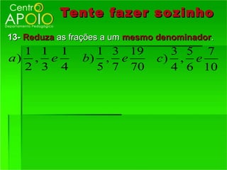 Tente fazer so zinho
13- Reduza as frações a um mesmo denominador.
  1 1 1           1 3 19          3 5 7
a) , e          b) , e          c) , e
  2 3 4           5 7 70          4 6 10
 
