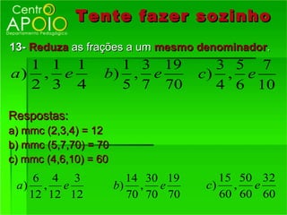 Tente fazer sozinho
13- Reduza as frações a um mesmo denominador.
  1 1 1              1 3 19           3 5 7
a) , e             b) , e           c) , e
  2 3 4              5 7 70           4 6 10

Respostas:
a) mmc (2,3,4) = 12
b) mmc (5,7,70) = 70
c) mmc (4,6,10) = 60
    6 4 3                14 30 19      15 50 32
 a) , e                b) , e       c)   ,  e
   12 12 12              70 70 70      60 60 60
 