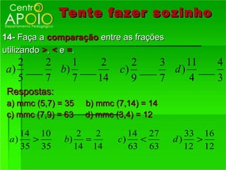 Tente fazer so zinho
14- Faça a comparação entre as frações
utilizando >, < e =.
   2    2   1     2            2    3    11   4
a ) ___   b) ___             c) ___   d ) ___
   5    7   7    14            9    7     4   3
 Respostas:
 a) mmc (5,7) = 35   b) mmc (7,14) = 14
 c) mmc (7,9) = 63   d) mmc (3,4) = 12

    14 10         2  2          14 27        33 16
 a)   >        b) =          c)   <       d)   >
    35 35        14 14          63 63        12 12
 