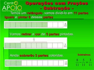 Oper ações com Fr ações
                  - Subtr ação -
   Temos um retângulo, vamos dividi-lo em 11 partes
iguais e pintar 8 dessas partes.




   Vamos retirar a cor de 5 partes pintadas.




   Ainda sobrarão 3 partes coloridas.          Subtraímos

                                                8 5 3
                                                 − =
                                               11 11 11
 