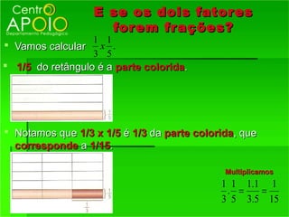 E se os dois fator es
                    forem fr ações?
                 1 1
 Vamos calcular x .
                 3 5
 1/5 do retângulo é a parte colorida.




 Notamos que 1/3 x 1/5 é 1/3 da parte colorida, que
  corresponde a 1/15.

                                             Multiplicamos
                                            1 1 1.1 1
                                             . =   =
                                            3 5 3.5 15
 