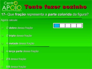 Tente fazer so zinho
17- Que fração representa a parte colorida da figura?
Agora calcule:

a)   O dobro dessa fração

b)   O triplo dessa fração

c)   A metade dessa fração

d)   A terça parte dessa fração

e)   2/3 dessa fração

f)   5/8 dessa fração
 