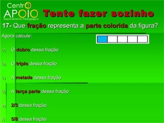 Tente fazer so zinho
17- Que fração representa a parte colorida da figura?
Agora calcule:

a)   O dobro dessa fração

b)   O triplo dessa fração

c)   A metade dessa fração

d)   A terça parte dessa fração

e)   2/3 dessa fração

f)   5/8 dessa fração
 