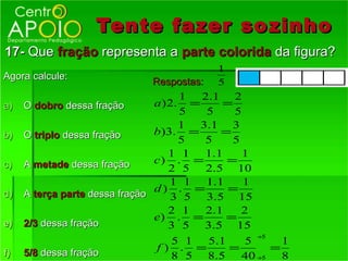 Tente fazer so zinho
17- Que fração representa a parte colorida da figura?
                                           1
Agora calcule:
                                Respostas: 5
                                      1  2.1 2
a)   O dobro dessa fração       a ) 2. =      =
                                      5    5    5
                                      1 3.1 3
b)   O triplo dessa fração      b)3. =        =
                                      5    5    5
                                    1 1    1.1    1
c)   A metade dessa fração      c) . =         =
                                    2 5    2.5 10
                                    1 1 1.1       1
                                d) . =         =
d)   A terça parte dessa fração     3 5 3.5 15
                                    2 1    2.1    2
                                e) . =         =
e)   2/3 dessa fração               3 5 3.5 15
                                                      ÷5
                                 5 1  5.1   5       1
f)   5/8 dessa fração
                               f) . =     =       =
                                 8 5 8.5    40 ÷5   8
 