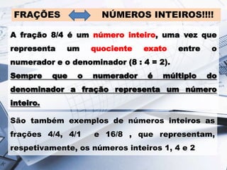 FRAÇÕES

NÚMEROS INTEIROS!!!!

A fração 8/4 é um número inteiro, uma vez que
representa

um

quociente

exato

entre

o

numerador e o denominador (8 : 4 = 2).
Sempre

que

o

numerador

é

múltiplo

do

denominador a fração representa um número

inteiro.
São também exemplos de números inteiros as
frações 4/4, 4/1

e 16/8 , que representam,

respetivamente, os números inteiros 1, 4 e 2

 