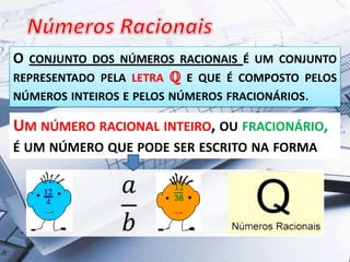 O

CONJUNTO DOS NÚMEROS RACIONAIS É UM CONJUNTO

REPRESENTADO PELA LETRA ℚ E QUE É COMPOSTO PELOS
NÚMEROS INTEIROS E PELOS NÚMEROS FRACIONÁRIOS.

UM NÚMERO RACIONAL INTEIRO, OU FRACIONÁRIO,
É UM NÚMERO QUE PODE SER ESCRITO NA FORMA

 