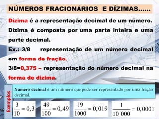 NÚMEROS FRACIONÁRIOS E DÍZIMAS……
Dízima é a representação decimal de um número.
Dízima é composta por uma parte inteira e uma

parte decimal.
Ex.: 3/8

representação de um número decimal

em forma de fração.

3/8=0,375 – representação do número decimal na

Exemplos

forma de dízima.

3
10

0,3

49
100

19
0, 49
1000

1
0, 019
10 000

0, 0001

 