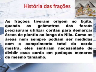 História das frações
As frações tiveram origem no Egito,
quando
os
geômetras
dos
faraós
precisaram utilizar cordas para demarcar
áreas de plantio ao longo do Nilo. Como as
áreas nem sempre podiam ser medidas
com o comprimento total da corda
mestra, eles sentiram necessidade de
dividir essa corda em pedaços menores
de mesmo tamanho.

 