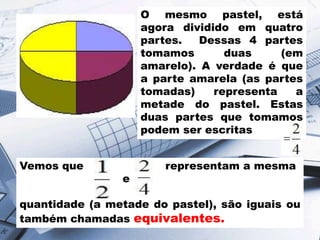 O mesmo pastel, está
agora dividido em quatro
partes.
Dessas 4 partes
tomamos
duas
(em
amarelo). A verdade é que
a parte amarela (as partes
tomadas)
representa
a
metade do pastel. Estas
duas partes que tomamos
podem ser escritas
Vemos que

e

representam a mesma

quantidade (a metade do pastel), são iguais ou
também chamadas equivalentes.

 