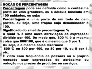 NOÇÃO DE PERCENTAGEM
Percentagem pode ser definida como a centésima
parte de uma grandeza, ou o cálculo baseado em
100 unidades, ou seja:
Percentagem é uma parte de um todo de cem
partes, ou seja, uma fração cujo denominador é
100.
Significado do sinal de percentagem: %
O sinal % é uma mera abreviação da expressão:
dividido por 100. De modo que, 800 % é a mesma
coisa que 800/100, que é o mesmo que 8 por 1.
Ou seja, é a mesma coisa dizermos:
800 % ou 800 por 100, ou 80 por 10, ou 8 por 1,
etc.
É visto com frequência as pessoas ou o próprio
mercado usar expressões de acréscimo ou
redução nos preços de produtos ou serviços.

 