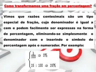Como transformamos uma fração em percentagem?

Vimos

que

razões

centesimais

são

um

tipo

especial de fração, cujo denominador é igual a
cem e podem facilmente ser expressas na forma
de percentagem, eliminando-se simplesmente
denominador

cem

e

inserindo

o

símbolo

percentagem após o numerador. Por exemplo:

o
de

 