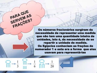 Os números fracionários surgiram da
necessidade de representar uma medida
que não tem uma quantidade inteira de
unidades, isto é, da necessidade de se
repartir a unidade de medida.
Os Egípcios conheciam as frações de
numerador 1 e esta era a forma que eles
usavam para representá-las.

1
3

1
6

1
20

 