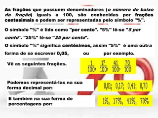 As frações que possuem denominadores (o número de baixo
da fração) iguais a 100, são conhecidas por frações
centesimais e podem ser representadas pelo símbolo "%".
O símbolo "%" é lido como "por cento". "5%" lê-se "5 por

cento". "25%" lê-se "25 por cento".
O símbolo "%" significa centésimos, assim "5%" é uma outra
forma de se escrever 0,05,
Vê as seguintes frações.

Podemos representá-las na sua
forma decimal por:
E também na sua forma de
percentagens por:

ou

por exemplo.

 