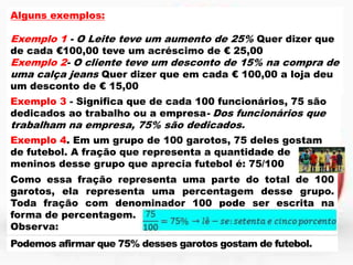 Alguns exemplos:

Exemplo 1 - O Leite teve um aumento de 25% Quer dizer que
de cada €100,00 teve um acréscimo de € 25,00

Exemplo 2- O cliente teve um desconto de 15% na compra de
uma calça jeans Quer dizer que em cada € 100,00 a loja deu
um desconto de € 15,00

Exemplo 3 - Significa que de cada 100 funcionários, 75 são
dedicados ao trabalho ou a empresa- Dos funcionários que

trabalham na empresa, 75% são dedicados.

Exemplo 4. Em um grupo de 100 garotos, 75 deles gostam
de futebol. A fração que representa a quantidade de
meninos desse grupo que aprecia futebol é: 75/100
Como essa fração representa uma parte do total de 100
garotos, ela representa uma percentagem desse grupo.
Toda fração com denominador 100 pode ser escrita na
forma de percentagem.
Observa:
Podemos afirmar que 75% desses garotos gostam de futebol.

 