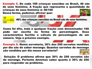 Exemplo 5. De cada 100 crianças nascidas no Brasil, 46 são
do sexo feminino. A fração que representa a quantidade de
crianças do sexo feminino é: 46/100
Dessa forma, podemos afirmar que:
46% das crianças nascidas no Brasil são do sexo feminino.

Como foi dito, toda e qualquer fração com denominador 100
pode ser escrita na forma de percentagem. Essa
característica facilita o cálculo da percentagem de um
número. Veja o próximo exemplo.
Exemplo 6. Numa sorveteria, 30% dos 250 sorvetes vendidos
por dia são de sabor morango. Quantos sorvetes de morango
são vendidos por dia nessa sorveteria?
Solução: O problema afirma que 30% de 250 sorvetes são
de morango. Portanto devemos saber quanto é 30% de 250
para responder ao problema.

 