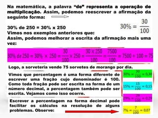Na matemática, a palavra “de” representa a operação de
multiplicação. Assim, podemos reescrever a afirmação da
seguinte forma:
30% de 250 = 30% x 250
Vimos nos exemplos anteriores que:
Assim, podemos melhorar a escrita da afirmação mais uma
vez:

Logo, a sorveteria vende 75 sorvetes de morango por dia.
Vimos que percentagem é uma forma diferente de
escrever uma fração cujo denominador é 100.
Como toda fração pode ser escrita na forma de um
número decimal, a percentagem também pode ser
escrita. Vejamos como isso ocorre.
Escrever a percentagem na forma decimal pode
facilitar os cálculos na resolução de alguns
problemas. Observe:

 