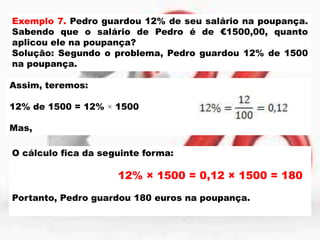 Exemplo 7. Pedro guardou 12% de seu salário na poupança.
Sabendo que o salário de Pedro é de €1500,00, quanto
aplicou ele na poupança?
Solução: Segundo o problema, Pedro guardou 12% de 1500
na poupança.
Assim, teremos:

12% de 1500 = 12% × 1500
Mas,
O cálculo fica da seguinte forma:

12% × 1500 = 0,12 × 1500 = 180
Portanto, Pedro guardou 180 euros na poupança.

 