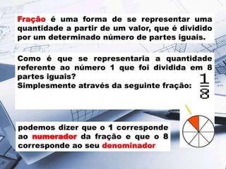 Fração é uma forma de se representar uma
quantidade a partir de um valor, que é dividido
por um determinado número de partes iguais.
Como é que se representaria a quantidade
referente ao número 1 que foi dividida em 8
partes iguais?
Simplesmente através da seguinte fração:

podemos dizer que o 1 corresponde
ao numerador da fração e que o 8
corresponde ao seu denominador

 