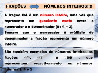 FRAÇÕES NÚMEROS INTEIROS!!!!
A fração 8/4 é um número inteiro, uma vez que
representa um quociente exato entre o
numerador e o denominador (8 : 4 = 2).
Sempre que o numerador é múltiplo do
denominador a fração representa um número
inteiro.
São também exemplos de números inteiros as
frações 4/4, 4/1 e 16/8 , que
representam, respetivamente, os números
inteiros 1, 4 e 2
 