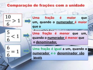 Uma fração é maior que
um, quando o numerador é maior
que o
denominador.
Uma fração é menor que um,
quando o numerador é menor que
o denominador.
Uma fração é igual a um, quando o
numerador e o denominador são
iguais
 