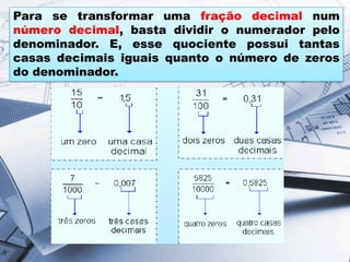 Para se transformar uma fração decimal num
número decimal, basta dividir o numerador pelo
denominador. E, esse quociente possui tantas
casas decimais iguais quanto o número de zeros
do denominador.
 