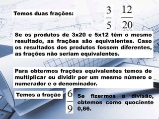 Temos duas frações:
Se os produtos de 3x20 e 5x12 têm o mesmo
resultado, as frações são equivalentes. Caso
os resultados dos produtos fossem diferentes,
as frações não seriam equivalentes.
Para obtermos frações equivalentes temos de
multiplicar ou dividir por um mesmo número o
numerador e o denominador.
Temos a fração Se fizermos a divisão,
obtemos como quociente
0,66.
 