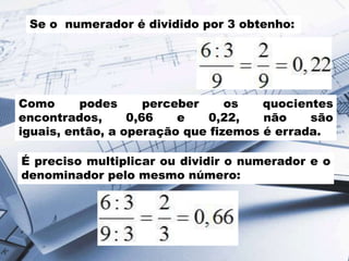 Se o numerador é dividido por 3 obtenho:
Como podes perceber os quocientes
encontrados, 0,66 e 0,22, não são
iguais, então, a operação que fizemos é errada.
É preciso multiplicar ou dividir o numerador e o
denominador pelo mesmo número:
 