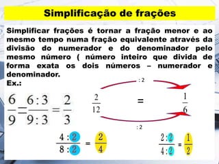 Simplificação de frações
Simplificar frações é tornar a fração menor e ao
mesmo tempo numa fração equivalente através da
divisão do numerador e do denominador pelo
mesmo número ( número inteiro que divida de
forma exata os dois números – numerador e
denominador.
Ex.:
12
2
6
1
: 2
: 2
=
 
