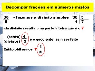 Decompor frações em números mistos
36 - fazemos a divisão simples 36 5
5 1 7
-da divisão resulta uma parte inteira que é o 7
(resto) 1
(divisor) 5
1
Então obtivemos 7
5
é o quociente sem ser feito
 