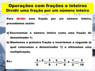 Para dividir uma fração por um número inteiro,
procedemos assim:
a) Escrevemos o número inteiro como uma fração de
denominador 1;
b) Mantemos a primeira fração e invertemos a segunda (à
qual colocamos o denominador 1) e efetuamos uma
multiplicação.
Ex.:
Operações com frações e inteiros
Dividir uma fração por um número inteiro
 