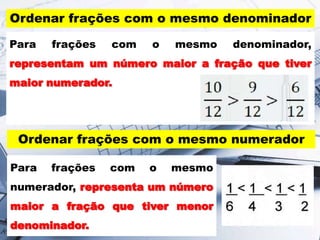 Ordenar frações com o mesmo denominador
Para frações com o mesmo denominador,
representam um número maior a fração que tiver
maior numerador.
Ordenar frações com o mesmo numerador
Para frações com o mesmo
numerador, representa um número
maior a fração que tiver menor
denominador.
 