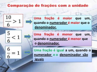 Uma fração é maior que um,
quando o numerador é maior que o
denominador.
Uma fração é menor que um,
quando o numerador é menor que
o denominador.
Uma fração é igual a um, quando o
numerador e o denominador são
iguais

 