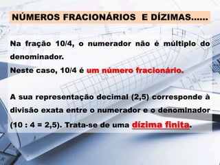 NÚMEROS FRACIONÁRIOS E DÍZIMAS……
Na fração 10/4, o numerador não é múltiplo do
denominador.
Neste caso, 10/4 é um número fracionário.
A sua representação decimal (2,5) corresponde à
divisão exata entre o numerador e o denominador

(10 : 4 = 2,5). Trata-se de uma dízima finita.

 