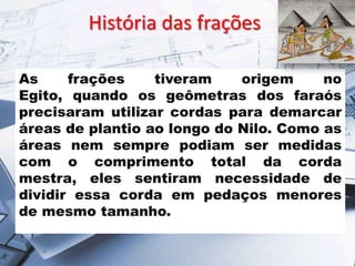História das frações
As
frações
tiveram
origem
no
Egito, quando os geômetras dos faraós
precisaram utilizar cordas para demarcar
áreas de plantio ao longo do Nilo. Como as
áreas nem sempre podiam ser medidas
com o comprimento total da corda
mestra, eles sentiram necessidade de
dividir essa corda em pedaços menores
de mesmo tamanho.

 