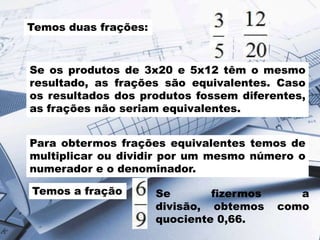 Temos duas frações:

Se os produtos de 3x20 e 5x12 têm o mesmo
resultado, as frações são equivalentes. Caso
os resultados dos produtos fossem diferentes,
as frações não seriam equivalentes.
Para obtermos frações equivalentes temos de
multiplicar ou dividir por um mesmo número o
numerador e o denominador.
Temos a fração

Se
fizermos
divisão, obtemos
quociente 0,66.

a
como

 