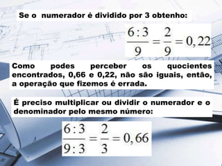 Se o numerador é dividido por 3 obtenho:

Como
podes
perceber
os
quocientes
encontrados, 0,66 e 0,22, não são iguais, então,
a operação que fizemos é errada.
É preciso multiplicar ou dividir o numerador e o
denominador pelo mesmo número:

 