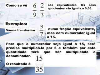 Como se vê

são equivalentes. Os seus
quocientes são iguais a 0,66.

Exemplos:
Vamos transformar

numa fração equivalente,
mas com numerador igual
a 15.

Para que o numerador seja igual a 15, será
preciso multiplicá-lo por 5 e também por esta
quantidade terá que ser multiplicado o
denominador.
O resultado é

 