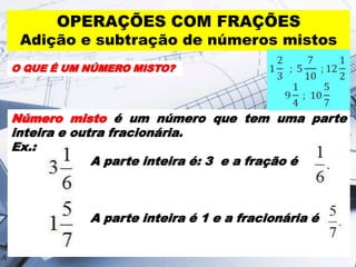 OPERAÇÕES COM FRAÇÕES

Adição e subtração de números mistos
O QUE É UM NÚMERO MISTO?

Número misto é um número que tem uma parte
inteira e outra fracionária.
Ex.:
A parte inteira é: 3 e a fração é

A parte inteira é 1 e a fracionária é

 