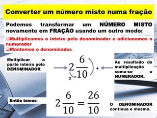 Converter um número misto numa fração
Podemos
transformar
um
NÚMERO
MISTO
novamente em FRAÇÃO usando um outro modo:
Multiplicamos o inteiro pelo denominador e adicionamos o
numerador
Mantemos o denominador.
Multiplicar
a
parte inteira pelo
DENOMINADOR

+
X

Então temos:

Ao resultado da
multiplicação
soma-se
o
NUMERADOR.

O
DENOMINADOR
continua o mesmo.

 
