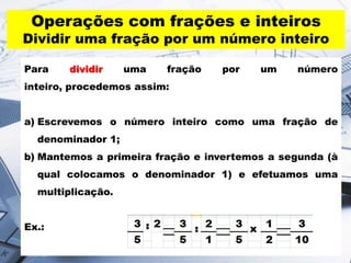 Operações com frações e inteiros

Dividir uma fração por um número inteiro
Para

dividir

uma

fração

por

um

número

inteiro, procedemos assim:
a) Escrevemos o número inteiro como uma fração de
denominador 1;
b) Mantemos a primeira fração e invertemos a segunda (à
qual colocamos o denominador 1) e efetuamos uma
multiplicação.
Ex.:

 